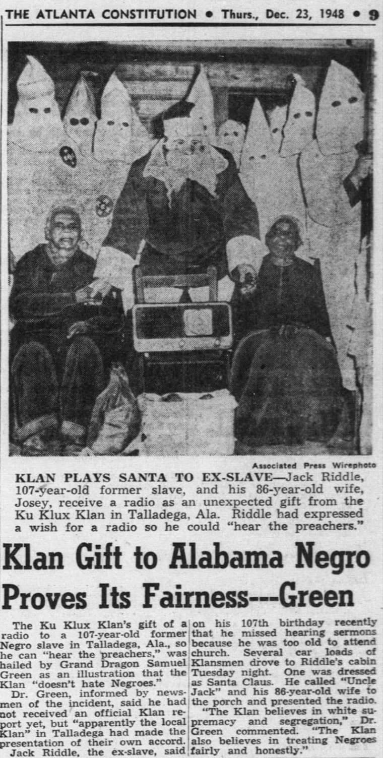 The Atlanta Constitution Thurs., Dec. 23, 1948 Associated Press Wirephoto Klan Plays Santa To ExSlaveJack Riddle, 107yearold former slave, and his 86yearold wife, Josey, receive a radio as an unexpected gift from the Ku Klux Klan in Talladega, Ala. Riddle